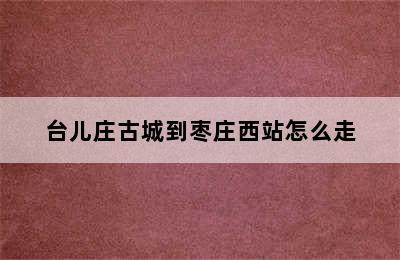 台儿庄古城到枣庄西站怎么走