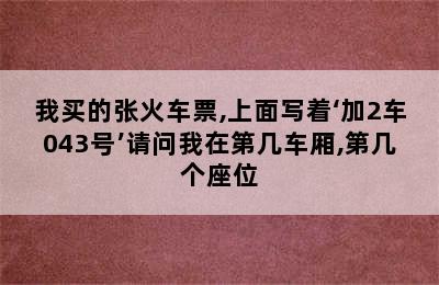 我买的张火车票,上面写着‘加2车043号’请问我在第几车厢,第几个座位