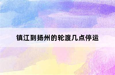 镇江到扬州的轮渡几点停运