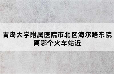 青岛大学附属医院市北区海尔路东院离哪个火车站近